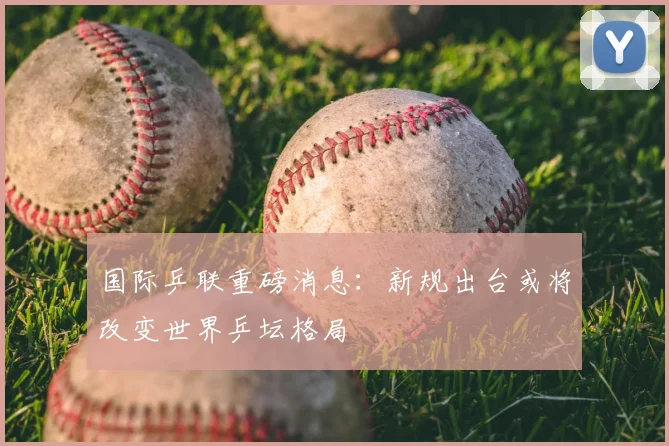 国际乒联重磅消息:新规出台或将改变世界乒坛格局