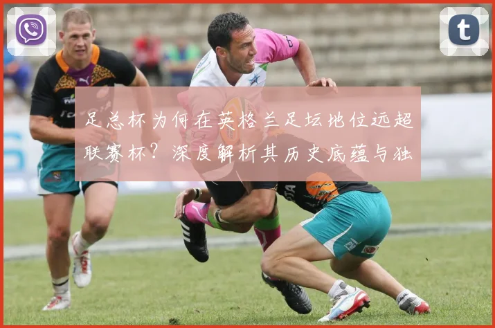 足总杯为何在英格兰足坛地位远超联赛杯？深度解析其历史底蕴与独特魅力