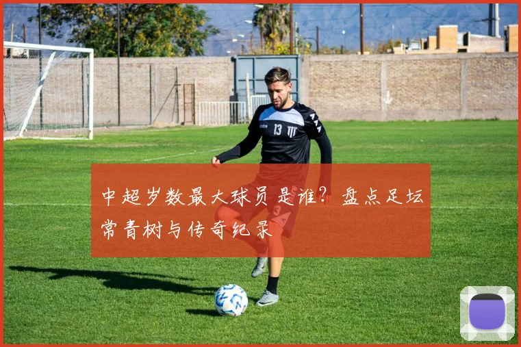 中超岁数最大球员是谁？盘点足坛常青树与传奇纪录