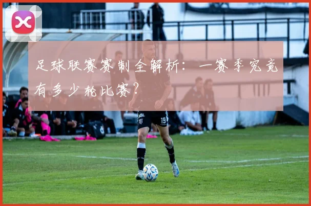 足球联赛赛制全解析：一赛季究竟有多少轮比赛？