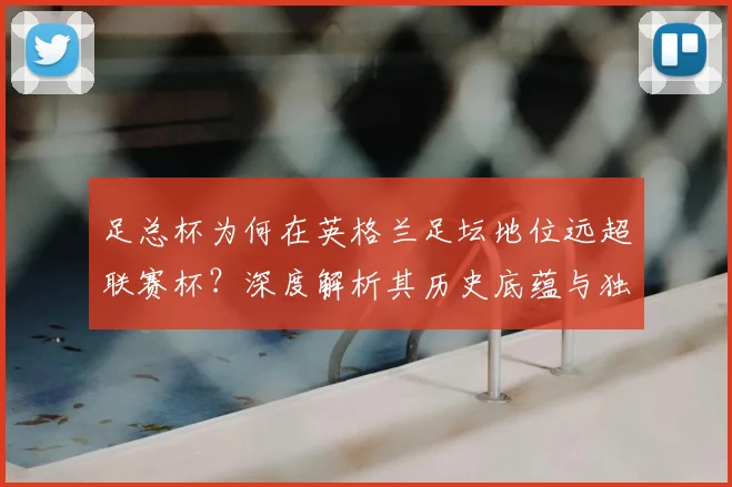 足总杯为何在英格兰足坛地位远超联赛杯?深度解析其历史底蕴与独特魅力