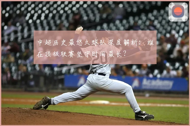 中超历史最悠久球队深度解析：谁在顶级联赛坚守时间最长？