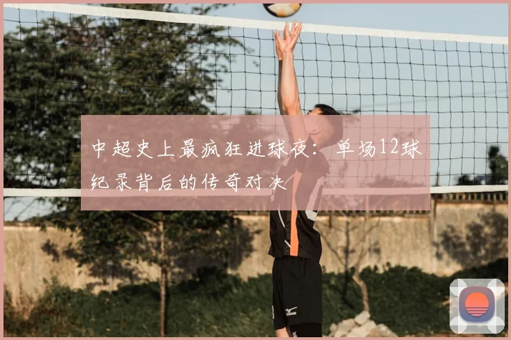 中超史上最疯狂进球夜：单场12球纪录背后的传奇对决
