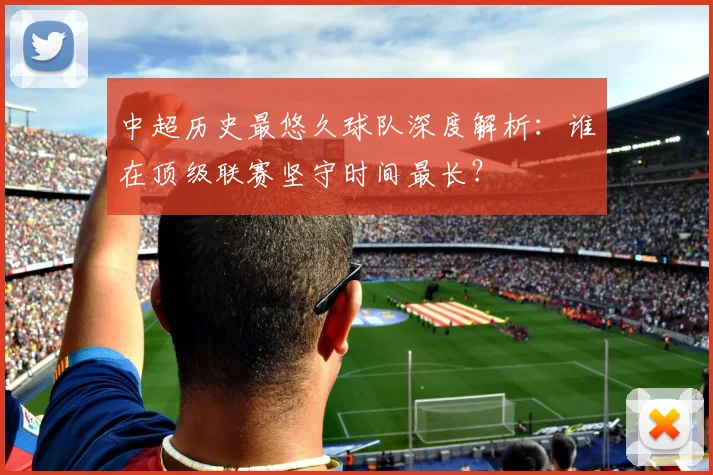 中超历史最悠久球队深度解析：谁在顶级联赛坚守时间最长？