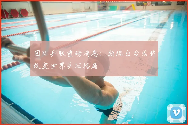国际乒联重磅消息:新规出台或将改变世界乒坛格局